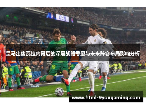 皇马出售瓦拉内背后的深层战略考量与未来阵容布局影响分析