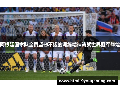 阿根廷国家队全员坚韧不拔的训练精神铸就世界冠军辉煌