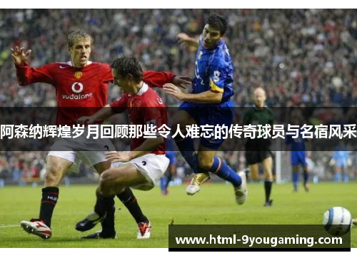 阿森纳辉煌岁月回顾那些令人难忘的传奇球员与名宿风采