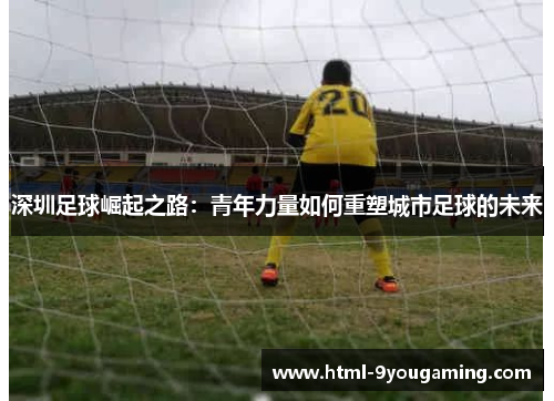 深圳足球崛起之路：青年力量如何重塑城市足球的未来